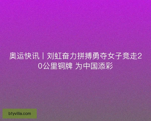 奥运快讯丨刘虹奋力拼搏勇夺女子竞走20公里铜牌 为中国添彩