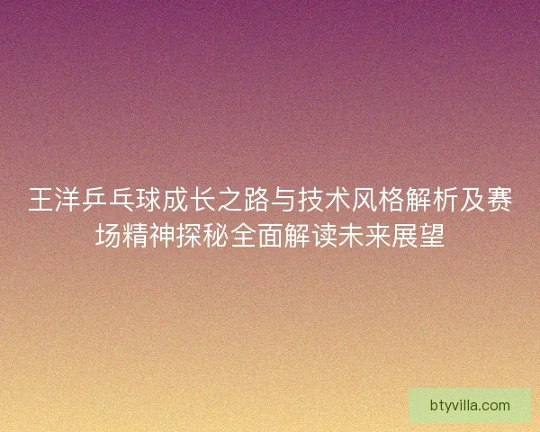 王洋乒乓球成长之路与技术风格解析及赛场精神探秘全面解读未来展望