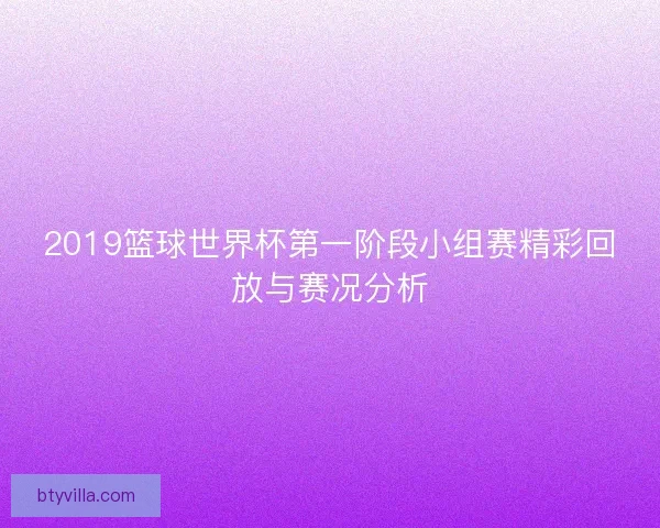 2019篮球世界杯第一阶段小组赛精彩回放与赛况分析