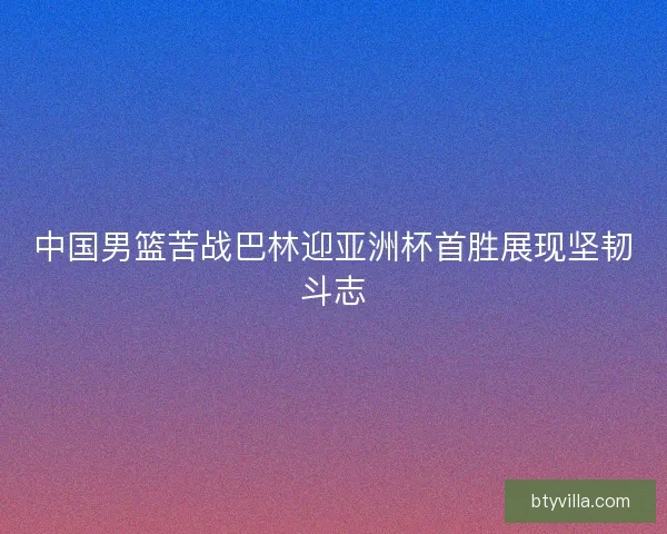 中国男篮苦战巴林迎亚洲杯首胜展现坚韧斗志