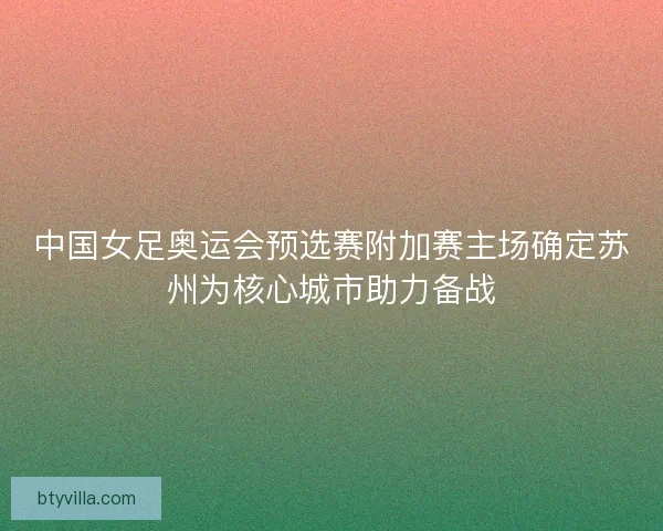 中国女足奥运会预选赛附加赛主场确定苏州为核心城市助力备战