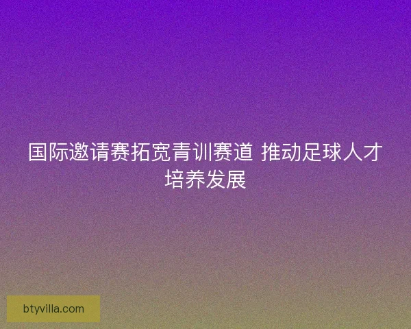 国际邀请赛拓宽青训赛道 推动足球人才培养发展