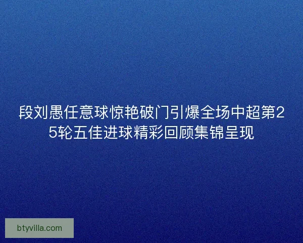 段刘愚任意球惊艳破门引爆全场中超第25轮五佳进球精彩回顾集锦呈现