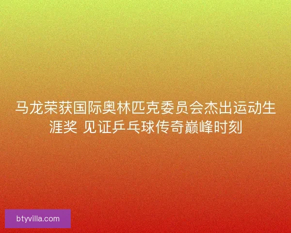 马龙荣获国际奥林匹克委员会杰出运动生涯奖 见证乒乓球传奇巅峰时刻 马龙荣获国际奥林匹克委员会杰出运动生涯奖 见证乒乓球传奇巅峰时刻