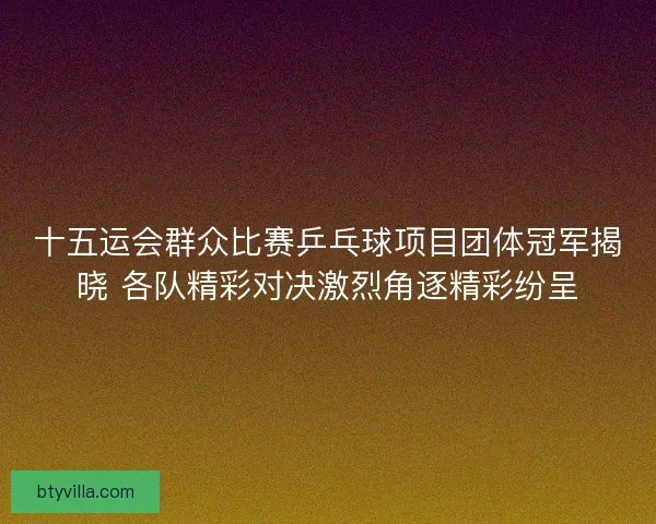 十五运会群众比赛乒乓球项目团体冠军揭晓 各队精彩对决激烈角逐精彩纷呈 十五运会群众比赛乒乓球项目团体冠军揭晓 各队精彩对决激烈角逐精彩纷呈