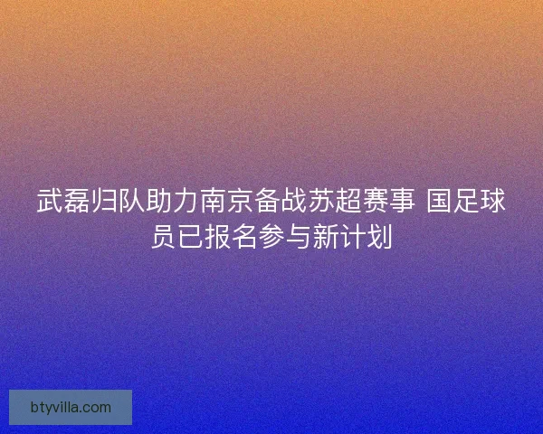 武磊归队助力南京备战苏超赛事 国足球员已报名参与新计划