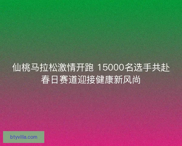 仙桃马拉松激情开跑 15000名选手共赴春日赛道迎接健康新风尚