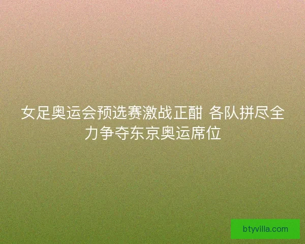 女足奥运会预选赛激战正酣 各队拼尽全力争夺东京奥运席位