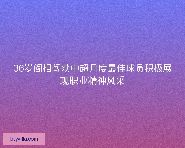36岁阎相闯获中超月度最佳球员积极展现职业精神风采
