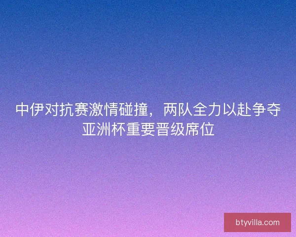 中伊对抗赛激情碰撞，两队全力以赴争夺亚洲杯重要晋级席位