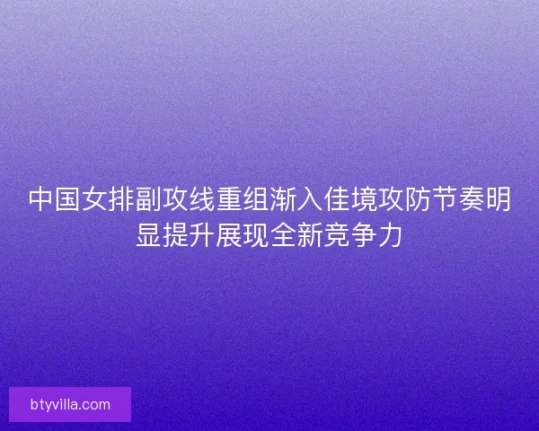 中国女排副攻线重组渐入佳境攻防节奏明显提升展现全新竞争力 中国女排副攻线重组渐入佳境攻防节奏明显提升展现全新竞争力