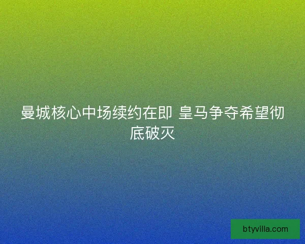 曼城核心中场续约在即 皇马争夺希望彻底破灭 曼城核心中场续约在即 皇马争夺希望彻底破灭
